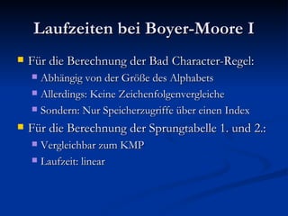 Laufzeiten bei Boyer-Moore I Für die Berechnung der Bad Character-Regel: Abhängig von der Größe des Alphabets Allerdings: Keine Zeichenfolgenvergleiche Sondern: Nur Speicherzugriffe über einen Index Für die Berechnung der Sprungtabelle 1. und 2.: Vergleichbar zum KMP Laufzeit: linear 