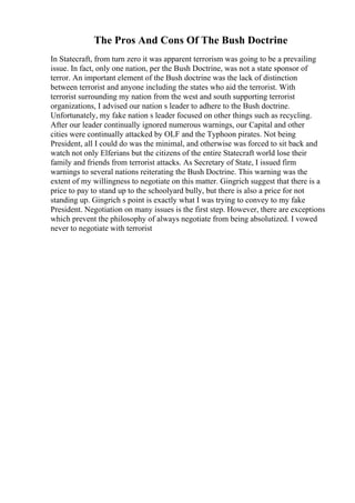The Pros And Cons Of The Bush Doctrine
In Statecraft, from turn zero it was apparent terrorism was going to be a prevailing
issue. In fact, only one nation, per the Bush Doctrine, was not a state sponsor of
terror. An important element of the Bush doctrine was the lack of distinction
between terrorist and anyone including the states who aid the terrorist. With
terrorist surrounding my nation from the west and south supporting terrorist
organizations, I advised our nation s leader to adhere to the Bush doctrine.
Unfortunately, my fake nation s leader focused on other things such as recycling.
After our leader continually ignored numerous warnings, our Capital and other
cities were continually attacked by OLF and the Typhoon pirates. Not being
President, all I could do was the minimal, and otherwise was forced to sit back and
watch not only Elferians but the citizens of the entire Statecraft world lose their
family and friends from terrorist attacks. As Secretary of State, I issued firm
warnings to several nations reiterating the Bush Doctrine. This warning was the
extent of my willingness to negotiate on this matter. Gingrich suggest that there is a
price to pay to stand up to the schoolyard bully, but there is also a price for not
standing up. Gingrich s point is exactly what I was trying to convey to my fake
President. Negotiation on many issues is the first step. However, there are exceptions
which prevent the philosophy of always negotiate from being absolutized. I vowed
never to negotiate with terrorist
 