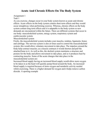 Acute And Chronic Effects On The Body System
Assignment 1
Task 1
As you exercise, changes occur in your body system known as acute and chronic
effects. Acute effects on the body system contain short term effects and they would
occur straightway when performing exercise. Whereas, chronic effects on the body
system contain long term effects and it is adaptable to the body system so new
demands are encountered within the future. There are different systems that occur in
our body: musculoskeletal system, energy system, respiratory system and
cardiovascular system.
Musculoskeletal system
Firstly, the musculoskeletal system includes your muscles, tendons, ligaments, bones
and cartilage. The nervous system is also at times used to control the musculoskeletal
system; this would allow voluntary movement to take place. The impulses around the
body help contract muscles; as a muscle contracts it would shorten and pull the
attached bone to it. As well as this, the skeletal system maintains a structure and
posture for the body and allows movement to take place, and so it produces heat by
contracting muscles. Some of the acute changes that take place in the
musculoskeletal system are:
Increased blood supply having an increased blood supply would allow more oxygen
to be taken in as the heart will quickly pump blood around the body. An increased
blood supply is required because of more oxygen and metabolic activity needed
whilst exercising. There is a higher demand for oxygen and it helps remove carbon
dioxide. A sporting example
 
