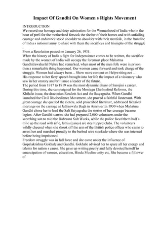 Impact Of Gandhi On Women s Rights Movement
INTRODUCTION
We record our homage and deep admiration for the Womanhood of India who in the
hour of peril for the motherland forsook the shelter of their homes and with unfailing
courage and endurance stood shoulder to shoulder with their menfolk, in the frontline
of India s national army to share with them the sacrifices and triumphs of the struggle
.
From a Resolution passed on January 26, 1931.
When the history of India s fight for Independence comes to be written, the sacrifice
made by the women of India will occupy the foremost place Mahatma
GandhiJawaharlal Nehru had remarked, when most of the men folk were in prison
then a remarkable thing happened. Our women came forward and took charge of the
struggle. Women had always been ... Show more content on Helpwriting.net ...
His response to her fiery speech brought into her life the impact of a visionary who
saw in her oratory and brilliance a leader of the future.
The period from 1917 to 1919 was the most dynamic phase of Sarojini s career.
During this time, she campaigned for the Montagu Chelmsford Reforms, the
Khilafat issue, the draconian Rowlett Act and the Satyagraha. When Gandhi
launched the Civil Disobedience Movement ,she proved a faithful lieutenant. With
great courage she quelled the rioters, sold proscribed literature, addressed frenzied
meetings on the carnage at Jallianwala Bagh in Amritsar.In 1930 when Mahatma
Gandhi chose her to lead the Salt Satyagraha the stories of her courage became
legion. After Gandhi s arrest she had prepared 2,000 volunteers under the
scorching sun to raid the Dahrsana Salt Works, while the police faced them half a
mile up the road with rifle, lathis (canes) are steel tipped clubs. The volunteers
wildly cheered when she shook off the arm of the British police officer who came to
arrest her and marched proudly to the barbed wire stockade where she was interned
before being imprisoned.
Freedom struggle was in full force and she came under the influence of
Gopalakrishna Gokhale and Gandhi. Gokhale advised her to spare all her energy and
talents for nation s cause. She gave up writing poetry and fully devoted herself to
emancipation of women, education, Hindu Muslim unity etc. She became a follower
of
 