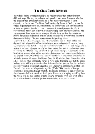 The Glass Castle Response
Individuals can be seen responding to the circumstances they endure in many
different ways. The way they choose to respond to issues can determine whether
the effect of their exposure will end up to be a positive strengthen to their
character. In the memoir The Glass Castle written by Jeannette Walls, we see the
effects of past experiences on Jeannette and we see how she uses those situations
to shape the person that she becomes. Jeannette is a focal point to the life of
success that a person can live even after growing up in an unorthodox family. She
goes to prove that even with the strangest life she lives, she had the passion to
pursue her goals is significant and her desire achieves the life she wants while her
dreams were being... Show more content on Helpwriting.net ...
Even with those disadvantages Jeannette ensures that she excels in all that she
does and puts all possible effort into what she wants to become. Even at a young
age she makes sure that she joined a newspaper club at her school and though she is
treated poorly and it judged harshly by those around her, she works her way up to
becoming the editor and key writer if her high school newspaper. Jeannette works
hard to become the editor of her high school newspaper and proves herself that she
is a capable writer. Over the years Jeannette continues to ensure that she strives for
what she wants without any inhibitions from the life she has lived. Long after high
school success when she finally moves to New York, Jeannette sees that she again
is doing what will help her achieve her desire while also proving that she can have
success even after living such a peculiar life. She is even able to get a job for The
Phoenix. I ve never been happier in my life. (Walls, 248) Jeanette s displays
exuberance at having achieved what she desires and continues to achieve more as
she climbs the ladder to reach her final goals. Jeannette is bringing herself up from
the rubble of a life that she has lived to achieve her goals. With hard work and a
steely determination Jeannette proves that no matter what you ve come
 