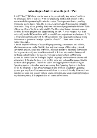 Advantages And Disadvantages Of Pcs
1. ABSTRACT PCs have now turn out to be exceptionally key parts of our lives.
PC are crucial parts of our life. With our expanding need and utilization of PCs,
assets needed for processing likewise increment. To adapt up to these expanding
processing assets, larges firms like Google, Microsoft, and Yahoo and so on tackle
their assets. They all are growing there own mechanical progression in different fields
of figuring. One of the field, which is OS. The Operating System standout amongst
the most essential program that keeps running on a PC. A wide range of PCs even
universally useful PC must have a OS to run different projects and applications. A OS
is programming that deals with the PC equipment. The equipment must give fitting
instruments to guarantee the right operation of the PC... Show more content on
Helpwriting.net ...
It has an expansive library of accessible programming, amusements and utilities,
albeit numerous are costly. Stability is a major advantage of Operating system it
very rarely crashes, loses data or freezes. It is user friendly it has many instructions
that help user to easily use it and interact with it. It is an intermediate between all
hardware and software of the system. They are useless without an Operating
system. Its instructions are in simple English language, so that user can understand
without any difficulty. So there is no need to know any technical language. It is the
platform of all programs. There is no use of having programs without having an
Operating system or in other words we can say that Operating System is the base
for all the programs to run. Disadvantages: If any problem affected in Operating
system, you may lose all the contents which have been stored already. Unwanted user
can also use your own system without your permission, and your private information
may become public. It is expensive so all cannot afford to use
 