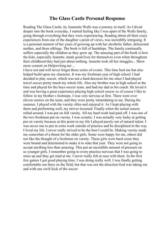 The Glass Castle Personal Response
Reading The Glass Castle, by Jeannette Walls was a journey in itself. As I dived
deeper into the book everyday, I started feeling like I was apart of the Walls family,
going through everything that they were experiencing. Reading about all their crazy
experiences from one of the daughter s point of views, was incredibly intriguing. It
is a personal memoir of her years of growing up with her alcoholic father, delusional
mother, and three siblings. The book is full of hardships. The family continually
suffers especially the children as they grow up. The amazing part of the book is how
the kids, especially Jeanette, made good lives for themselves even when throughout
their childhood they had just about nothing. Jeanette took all her struggles... Show
more content on Helpwriting.net ...
I have not and will never forget those series of events. This time hurt me but also
helped build upon my character. It was my freshman year of high school. I had
decided to play soccer, which was not a hard decision for me since I had played
travel soccer pretty much my whole life. Also my brother was in high school at the
time and played for the boys soccer team, and had my dad as his coach. He loved it
and was having a great experience playing high school soccer so of course I like to
follow in my brother s footsteps. I was very nervous at first. There were over
eleven seniors on the team, and they were pretty intimidating to me. During the
summer, I played with the varsity often and enjoyed it. As I kept playing with
them and performing well, my nerves lessened. Finally when the actual season
rolled around, I was put on full varsity. All my hard work had paid off. I was one of
the two freshman put on varsity. I was ecstatic. I was actually very lucky at getting
put on varsity because at this point in my life I played purely out of natural talent. I
was never one to put in extra work outside of practice and be disciplined in the way
I lived my life. I never really strived to be the best I could be. Making varsity made
me somewhat of a threat for the older girls. Some were happy for me, others did
not like the thought of a freshman on varsity. These girls were hard coore they
were bound and determined to make it to state that year. They were not going to
accept anything less than amazing. This put an incredible amount of pressure on
us younger girls. I remember going to every practice nervous that I was going to
mess up and they get mad at me. I never really felt at ease with them. In the first
few games I got good playing time. I was doing really well. I was finally getting
comfortable out there on the field, but that was not the direction God was taking me
and with one swift kick of the soccer
 