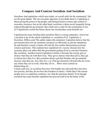 Compare And Contrast Socialism And Socialism
Socialism And capitalism; which ones better, or overall safer for the community? Ah,
yes the great debate. The two are polar opposites if you think about it. Capitalism is
about giving the power to the people, and letting business owners take control of
economic resources, but on the other hand, socialism is about social inequality being
reduced through the government. But which one is safer for the community to live
in? Capitalismis overall the better choice but socialismhas some benefits too.
Capitalism has more freedom than socialism.That is a strong statement, i know but
i can back it up. In the article Capitalism vs. socialism (N/A. Capitalism vs
Socialism. Diffen.com) The author makes this statement: Capitalists believe that the
government does not use economic resources as efficiently as private enterprises
do and therefore society is better off with the free market determining economic
winners and losers. This explains how capitalism let s society chooses how the
economy plays out rather than the government getting all up in societies business,
like socialism. Another reason Capitalism is better is because the society gets to
choose what they do with their lives. They get to choose what their job is, they get
to choose how they live. But socialism doesn t get that freedom, the government
chooses what they do,, how they live. e.g. [The government] will prescribe for every
one where they are to work, what they are to ... Show more content on
Helpwriting.net ...
I mean yeah sure, in socialism they have free health care and yeah they also have
less poverty, but they do not have the freedom of choice. I think that is the reason
people move to capitalists countries, isn t that the american dream? Even though
socialism has some benefits capitalism has proved itself to be the better of the
 