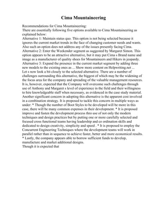 Cima Mountaineering
Recommendations for Cima Mountaineering:
There are essentially following five options available to Cima Mountaineering as
explained below:
Alternative 1: Maintain status quo. This option is not being selected because it
ignores the current market trends in the face of changing customer needs and wants.
Also such an option does not address any of the issues presently facing Cima.
Alternative 2: Enter the Weekender segment as suggested by Margaret Simon. This
option appears to be an attractive alternative, but it may put Cima s Brand name and
image as a manufacturer of quality shoes for Mountaineers and Hikers in jeopardy.
Alternative 3: Expand the presence in the current market segment by adding three
new models to the existing ones as ... Show more content on Helpwriting.net ...
Let s now look a bit closely to the selected alternative. There are a number of
challenges surrounding this alternative, the biggest of which may be the widening of
the focus area for the company and spreading of the valuable management resources.
It is, however, expected that the Company will overcome such challenges through
use of Anthony and Margaret s level of experience in the field and their willingness
to hire knowledgeable staff when necessary, as evidenced in the case study material.
Another significant concern in adopting this alternative is the apparent cost involved
in a combination strategy. It is proposed to tackle this concern in multiple ways as
under: * Though the number of Boot Styles to be developed will be more in this
case, there will be many common expenses in their development. * It is proposed
improve and fasten the development process thro use of not only the modern
techniques and design practices but by putting one or more carefully selected and
focused cross functional teams having leadership and co ordination skills and
dedicated to design creativity, simplicity and speed . * It is proposed to employ the
Concurrent Engineering Techniques where the development teams will work in
parallel rather than in sequence to achieve faster, better and more economical results.
* Lastly, the company appears able to borrow sufficient funds to develop,
manufacture and market additional designs.
Though it is expected that
 