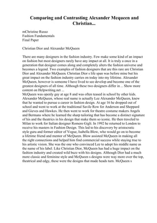 Comparing and Contrasting Alexander Mcqueen and
Christian...
mChristine Russo
Fashion Fundamentals
Final Paper
Christian Dior and Alexander McQueen
There are many designers in the fashion industry. Few make some kind of an impact
on fashion but most designers rarely have any impact at all. It is truly a once in a
generation that designer comes along and completely alters the fashion universe and
becomes a legend. Two examples of fashion designers that are this rare are Christian
Dior and Alexander McQueen. Christian Dior s life span was before mine but his
great impact on the fashion industry carries on today into my lifetime. Alexander
McQueen, however is someone I have lived to see develop and become one of the
greatest designers of all time. Although these two designers differ in ... Show more
content on Helpwriting.net ...
McQueen was openly gay at age 8 and was often teased in school by other kids.
Alexander McQueen, whose real name is actually Lee Alexander McQueen, knew
that he wanted to pursue a career in fashion design. At age 16 he dropped out of
school and went to work at the traditional Savile Row for Anderson and Sheppard
and Gieves and Hawkes. He then went to work for theatre costume makers Angels
and Bermans where he learned the sharp tailoring that has become a distinct signature
of his and the theatrics in his design that make them so iconic. He then traveled to
Milan to work for Italian designer Romero Gigli. In 1992 he returned to London to
receive his masters in Fashion Design. This led to his discovery by aristocratic
style guru and former editor of Vogue, Isabella Blow, who would go on to become
a lifetime friend and mentor of McQueen. Blow assisted McQueen in making all
the right connections and helped him find commercial success while staying true to
his artistic vision. She was the one who convinced Lee to adopt his middle name as
the name of his label. Like Christian Dior, McQueen has had a huge impact on the
fashion industry and created wild buzz with his designs. Although Dior had a much
more classic and feminine style and McQueen s designs were way more over the top,
theatrical and edgy, these were the designs that made heads turn. McQueen s
 