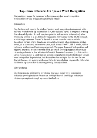 Top-Down Influences On Spoken Word Recognition
Discuss the evidence for top down influences on spoken word recognition.
What is the best way of accounting for these effects?
Introduction
One fundamental issue in the study of spoken word recognition is concerned with
how and when bottom up information (i.e., raw acoustic input) is integrated with top
down knowledge (i.e., lexical, morpho syntactic and semantic information) when
processing speech, if at all. Interactive accounts, represented by the TRACE model,
acknowledge top down flow of information as one essential route within its
theoretical portrait of a bi directional spread of activation when processing spoken
words, as in contrast to autonomous ones, such as the SHORTLIST B model, which
endorse a unidirectional bottom up approach. The paper discussed both positive and
negative empirical evidence for top down effects in speech perception following a
chronological order in line with two influential theoretical accounts (i.e., Interactive
versus Autonomous) to shed light on a more comprehensive understanding of spoken
word recognition. In particular, this discussion aims to argue that the role for top
down influences on spoken word could be better consolidated empirically, only when
the idea of top down flow is more rigorously conceptualized.
Early evidence
One long running approach to investigate how does higher level information
influence speech perception focuses on testing if lexical knowledge influences
phoneme perception through top down feedback, or
 