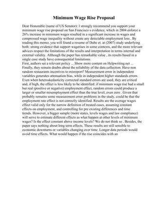 Minimum Wage Rise Proposal
Dear Honorable (name of US Senator): I strongly recommend you support your
minimum wage rise proposal on San Francisco s evidence, which in 2004 enforce a
26% increase in minimum wages resulted in a significant increase in wages and
compressed wage inequality without create any detectable employment loss . By
reading this memo, you will found a resume of Dube et. at (2007) study underlying
both: strong evidence that support wagerises in some contexts, and the more relevant
advices respect the limitations of the results and interpretation in terms internal and
external validity. Although the paper has remarkable value , its results based in a
single case study have consequential limitations.
First, authors set a relevant policy ... Show more content on Helpwriting.net ...
Finally, they remain doubts about the reliability of the data collection. Have non
random restaurants incentives to misreport? Measurement error in independent
variables generates attenuation bias, while in independent higher standards errors.
Even when heteroskedasticity corrected standard errors are used, they are critical
and, if high, the effect is less likely to be identified: if minimum wage rise had a small
but real (positive or negative) employment effect, random errors could produce a
larger or smaller misemployment effect than the true level, even zero . Given that
probably remains some measurement error problems in the study, could be that the
employment rate effect is not correctly identified. Results are the average wages
effect valid only for the narrow definition of treated cases, assuming constant
effects on employment, and controlling for pre existing differences and time
trends. However, a bigger sample (more states, levels wages and law compliance)
will serve to estimate different effects as what happen at other levels of minimum
wages? Is the effect constant above income levels? We do not think so . Besides, the
paper says nothing about long term effects. These results are still sensible to
economic downturns or variables changing over time. Longer data periods would
avoid time effects. What would happen if the rise coincides with an
 
