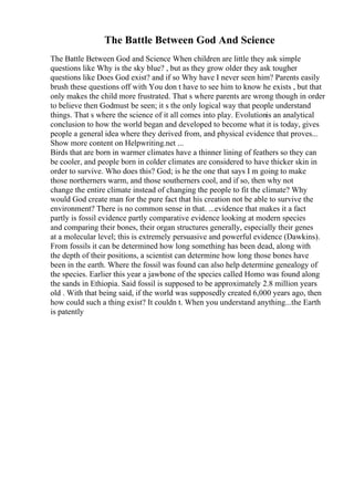 The Battle Between God And Science
The Battle Between God and Science When children are little they ask simple
questions like Why is the sky blue? , but as they grow older they ask tougher
questions like Does God exist? and if so Why have I never seen him? Parents easily
brush these questions off with You don t have to see him to know he exists , but that
only makes the child more frustrated. That s where parents are wrong though in order
to believe then Godmust be seen; it s the only logical way that people understand
things. That s where the science of it all comes into play. Evolutionis an analytical
conclusion to how the world began and developed to become what it is today, gives
people a general idea where they derived from, and physical evidence that proves...
Show more content on Helpwriting.net ...
Birds that are born in warmer climates have a thinner lining of feathers so they can
be cooler, and people born in colder climates are considered to have thicker skin in
order to survive. Who does this? God; is he the one that says I m going to make
those northerners warm, and those southerners cool, and if so, then why not
change the entire climate instead of changing the people to fit the climate? Why
would God create man for the pure fact that his creation not be able to survive the
environment? There is no common sense in that. ...evidence that makes it a fact
partly is fossil evidence partly comparative evidence looking at modern species
and comparing their bones, their organ structures generally, especially their genes
at a molecular level; this is extremely persuasive and powerful evidence (Dawkins).
From fossils it can be determined how long something has been dead, along with
the depth of their positions, a scientist can determine how long those bones have
been in the earth. Where the fossil was found can also help determine genealogy of
the species. Earlier this year a jawbone of the species called Homo was found along
the sands in Ethiopia. Said fossil is supposed to be approximately 2.8 million years
old . With that being said, if the world was supposedly created 6,000 years ago, then
how could such a thing exist? It couldn t. When you understand anything...the Earth
is patently
 