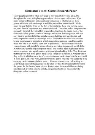 Simulated Violent Games Research Paper
Many people remember when they used to play make believe as a child. But
throughout the years, role playing games have taken a more violent turn. What
many concerned teachers and parents are wondering, is whether or not these
games will cause serious damage to a child s physical or mental health. While
many believe that it will do so, the fact of the matter is, these role playing games
are just a form of regalement and merriment for all. Therefore, unless the games are
physically harmful, they shouldn t be considered perilous. To begin, most of the
simulated violent games consist of strategy, and tactics. In these games, kids not
only have to use the skills they already possess, but they also have to plan and
consider possible mistakes they might make. These skills are often hard to come
by and even harder to strengthen. Which makes these games a valuable asset for
those who like to or, want to learn how to plan ahead. They also create resilient
young citizens with insightful minds all while providing players with useful skills.
A particularly compelling example of this is, The call had been engineered from a
remote computer by a squad member with prodigious hacking skills. This illustrates
that those who play these games have a wide variety of useful skills. Whether or not
they realize it, children use a lot of concentration and tactics in order to be successful
in these games. In some ways, simulated violent games could be considered the more
engaging, active version of chess. Also,... Show more content on Helpwriting.net ...
Even though some of these games can be taken too far, it isn t reasonable to blame
the games for the fault of some players. Furthermore, because children are being
raised in such a violent society already, the games should not be considered a
dangerous or bad outlet for
 