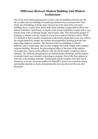 Difference Between Modern Building And Modern
Architecture
One of the most interesting questions to ask is why do buildings look the way the
do, or rather why do buildings of a particular function have a certain form? Now
firstly not all buildings with the same function have the same form, but many
buildings have a certain form which make them instantly recognizable to those who
interact with them. Specifically in respect to the Greek templethey usually took a very
distinct form with a columnar facade, and an inner cella. This allowed the people of
antiquity to interact with any temple in a way that would be familiar to them. While
it is difficult to find a modern comparison to the Greek temple that in any way reflects
the weight behind the temple, the modern skyscraperoffice building provides and
interesting subject to examine. The function of the two buildings is entirely
different, and it would make sense to thus compare the Greek temple with a modern
religious building. However, the physiological effect of the form of the modern
skyscraper has a much similar effect to what the Greek temple would have had in
antiquity. The differing thought processes behind modern buildings and the temples
of ancient Greece are extremely interesting to examine. One of the first subjects to
look into is the building materials. Traditionally Greek Temples were built out of
limestone, or in rare occasions marble (43 RatteМЃ). Stone is an extremely strong
and durable material as clearly demonstrated by the ruins that are left even after
thousands
 