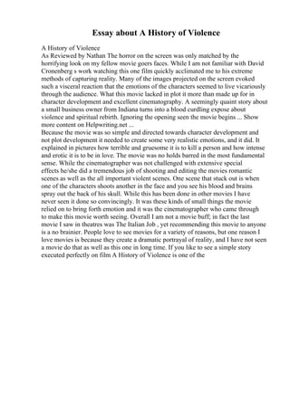 Essay about A History of Violence
A History of Violence
As Reviewed by Nathan The horror on the screen was only matched by the
horrifying look on my fellow movie goers faces. While I am not familiar with David
Cronenberg s work watching this one film quickly acclimated me to his extreme
methods of capturing reality. Many of the images projected on the screen evoked
such a visceral reaction that the emotions of the characters seemed to live vicariously
through the audience. What this movie lacked in plot it more than made up for in
character development and excellent cinematography. A seemingly quaint story about
a small business owner from Indiana turns into a blood curdling expose about
violence and spiritual rebirth. Ignoring the opening seen the movie begins ... Show
more content on Helpwriting.net ...
Because the movie was so simple and directed towards character development and
not plot development it needed to create some very realistic emotions, and it did. It
explained in pictures how terrible and gruesome it is to kill a person and how intense
and erotic it is to be in love. The movie was no holds barred in the most fundamental
sense. While the cinematographer was not challenged with extensive special
effects he/she did a tremendous job of shooting and editing the movies romantic
scenes as well as the all important violent scenes. One scene that stuck out is when
one of the characters shoots another in the face and you see his blood and brains
spray out the back of his skull. While this has been done in other movies I have
never seen it done so convincingly. It was these kinds of small things the movie
relied on to bring forth emotion and it was the cinematographer who came through
to make this movie worth seeing. Overall I am not a movie buff; in fact the last
movie I saw in theatres was The Italian Job , yet recommending this movie to anyone
is a no brainier. People love to see movies for a variety of reasons, but one reason I
love movies is because they create a dramatic portrayal of reality, and I have not seen
a movie do that as well as this one in long time. If you like to see a simple story
executed perfectly on film A History of Violence is one of the
 