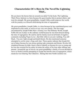 Characteristics Of A Hero In The NovelThe Lightning
Thief...
Do you know the heroes that are around you daily? In the book, The Lightning
Thief, Percy Jackson is a hero because his quest teaches him to protect others, and
tests his strength. My great grandfather, Joseph Fobbs could empower the world,
with his journey as a biracial child during the time of segregation.
My great grandfather, Joseph Fobbs, is a hero because he has contributed power and
inspiration to this earth, as well as to my very own family. The first stage
encountered by Joseph Fobbs Hero s Journey was The Ordinary World. Joseph
Fobbs felt out of place in the ordinary world because he was born biracial during
the time of segregation. He said he and his family received all kinds of negative
comments including Negro Lover , that little white in you ain t nothing, You still
black , You ain t light enough and death threats. He also mentioned someone
attempted to cut his sister s long curly hair. Those quotes indicate that Joseph felt
out of place because he was always getting rude comments and threats. He also felt
misplaced because he didn t know what to identify as because he was so young and
he was also worried for his safety let alone the safety of his four other siblings and
parents. Around the age of eleven, my great grandfather s family of seven decided to
move to North Carolina attempting to escape the horrific time of segregation, which
means he was Entering The Unknown . During that time North Carolina was
 