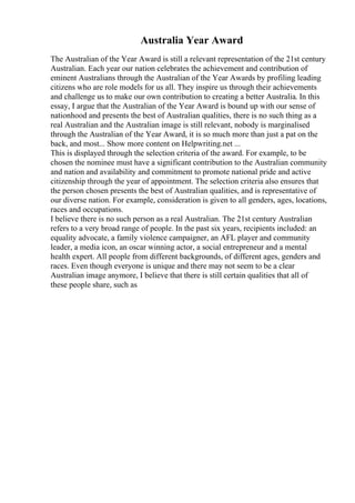 Australia Year Award
The Australian of the Year Award is still a relevant representation of the 21st century
Australian. Each year our nation celebrates the achievement and contribution of
eminent Australians through the Australian of the Year Awards by profiling leading
citizens who are role models for us all. They inspire us through their achievements
and challenge us to make our own contribution to creating a better Australia. In this
essay, I argue that the Australian of the Year Award is bound up with our sense of
nationhood and presents the best of Australian qualities, there is no such thing as a
real Australian and the Australian image is still relevant, nobody is marginalised
through the Australian of the Year Award, it is so much more than just a pat on the
back, and most... Show more content on Helpwriting.net ...
This is displayed through the selection criteria of the award. For example, to be
chosen the nominee must have a significant contribution to the Australian community
and nation and availability and commitment to promote national pride and active
citizenship through the year of appointment. The selection criteria also ensures that
the person chosen presents the best of Australian qualities, and is representative of
our diverse nation. For example, consideration is given to all genders, ages, locations,
races and occupations.
I believe there is no such person as a real Australian. The 21st century Australian
refers to a very broad range of people. In the past six years, recipients included: an
equality advocate, a family violence campaigner, an AFL player and community
leader, a media icon, an oscar winning actor, a social entrepreneur and a mental
health expert. All people from different backgrounds, of different ages, genders and
races. Even though everyone is unique and there may not seem to be a clear
Australian image anymore, I believe that there is still certain qualities that all of
these people share, such as
 