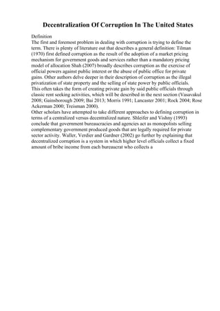 Decentralization Of Corruption In The United States
Definition
The first and foremost problem in dealing with corruption is trying to define the
term. There is plenty of literature out that describes a general definition: Tilman
(1970) first defined corruption as the result of the adoption of a market pricing
mechanism for government goods and services rather than a mandatory pricing
model of allocation Shah (2007) broadly describes corruption as the exercise of
official powers against public interest or the abuse of public office for private
gains. Other authors delve deeper in their description of corruption as the illegal
privatization of state property and the selling of state power by public officials.
This often takes the form of creating private gain by said public officials through
classic rent seeking activities, which will be described in the next section (Vasavakul
2008; Gainsborough 2009; Bai 2013; Morris 1991; Lancaster 2001; Rock 2004; Rose
Ackerman 2000; Treisman 2000).
Other scholars have attempted to take different approaches to defining corruption in
terms of a centralized versus decentralized nature. Shleifer and Vishny (1993)
conclude that government bureaucracies and agencies act as monopolists selling
complementary government produced goods that are legally required for private
sector activity. Waller, Verdier and Gardner (2002) go further by explaining that
decentralized corruption is a system in which higher level officials collect a fixed
amount of bribe income from each bureaucrat who collects a
 