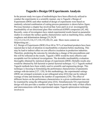 Taguchi s Design Of Experiments Analysis
In the present study two types of methodologies have been effectively utilized to
conduct the experiments in a scientific manner, one is Taguchi s Design of
Experiments (DOE) and other method of design of experiments were based on
randomly selected combination of cutting process parameters is shown below figure.
Previous literature a chapter has involved that Azmi and Lin et al. investigated the
machinability of uni directional glass fiber reinforced (GFRP) composites [42, 60].
Recently, some of investigators have stated experimental results based on parametric
studies to evaluate the surface quality characteristics such as machining force, surface
roughness and delamination damage [31,34,38
112,113,114,115,116,117,118,119,120,121, and
... Show more content on
Helpwriting.net ...
4.2. Design of Experiments (DOE) Over 60 to 70 % of machined products have been
rejected due to lack of attention in machinability evaluation before machining. This
may be lead to indirect affect on cost effective escalation in production industries.
Therefore, predicting the outcome by introducing a change of the preconditions and
this will be reflected on the results. Taguchi s DOE would be more effective and
acceptable tool for technical investigations. The desirable machinability evaluation
thoroughly obtained by statistical design of experiments (DOE). Reliable results also
would be obtained by full factorial or partial factorial technique. 4.2.1 Taguchi method
Taguchi methods have been widely used in scientific and engineering design. This
technique is focusing to formulating the performance characteristics of parametric
settings with deviation [127, 128]. In this methodology, the experimental settings
(DOE) are arranged systematic as per orthogonal array (OA) that can be reduced
wastage of time and minimize the number of experiments [129]. The effect of
different factors on the performance characteristics in a given combination runs can
be examined by using the orthogonal array (OA). Simultaneously OA experimental
design will also provides a number of input factors to permit the study of their effects
and interconnections with the experimental output. Taguchi optimization technique
involves to
 