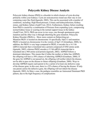 Polycystic Kidney Disease Analysis
Polycystic kidney disease (PKD) is a disorder in which clusters of cysts develop
primarily within your kidneys. Cysts are noncancerous round sacs that vary in size
containing water like fluid (Igarashi, 2002). This can be associated with a number of
conditions, including: High blood pressure, Urinary and kidneyinfections, Kidney
stones, and Kidney failure (AudrГ©zet, 2012). Furthermore, Kidney failure resulting
from PKD is caused by a combination of Pressure from expanding cysts, compressing
normal kidney tissue or scarring in the normal support tissue in the kidney
(AudrГ©zet, 2012). PKD can occur in two ways, one through spontaneous gene
mutation and the other way is through inheriting the gene mutation. Polycystic
Kidney Disorder (PKD) is... Show more content on Helpwriting.net ...
Mutation PKD1 is located on chromosome 16 specifically 16p13.3 and mutation
PKD2 is located on chromosome 4 in the vicinity of 4q21 23 (Grantham, 2008). In
addition, the PKD1 is very large compared to PKD2, it encodes for a 14.1 kb
mRNA transcript that is translated into a protein composed of 4302 amino acids
(Igarashi, 2002), whereas PKD2 encodes a 5.3 kb mRNA transcript that is
translated into a 968 amino acid protein (Igarashi, 2002). ADPKD follows a
dominant inheritance. This means that if either the mother or father has ADPKD,
the offspring will have a 50% chance of inheriting ADPKD (Grantham, 2008). If
the gene for ADPKD is not passed on, the offspring will neither inherit the disease,
nor be able to pass on the disease to future offspring (Grantham, 2008). Ways to
develop ARPKD require each parent to be a carrier of at least one defective copy
of the disease gene; in this case, there is a 25% chance of having the disease. If only
one parent carries the defective gene, the offspring will not inherit the disease
(Igarashi, 2002). In Mary s case, the pedigree resembles an Autosomal Dominant PKD
pattern, due to the high frequency of complications
 