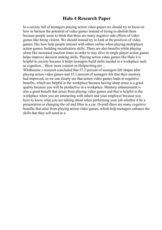 Halo 4 Research Paper
In a society full of teenagers playing action video games we should try to focus on
how to harness the potential of video games instead of trying to abolish them
because people seem to think that there are many negative side effects of video
games like being violent. We should instead try to look at the positives of video
games, like how help people interact with others online when playing multiplayer
action games, building socialization skills. There are also benefits while playing
alone like increased reaction times in order to stay alive in single player action games
helps improve decision making skills. Playing action video games like Halo 4 is
helpful to society because it helps teenagers build skills needed in a workplace such
as cognition... Show more content on Helpwriting.net ...
Whitbourne s research concluded that 57.2 percent of teenagers felt shaper after
playing action video games and 15.1 percent of teenagers felt that their memory
had improved, so we can clearly see that action video games leads to cognitive
benefits, which are helpful in the workplace because having sharp sense is a good
quality because you will be productive in a workplace. Memory enhancement is
also a good benefit that arises from playing video games and that is helpful in the
workplace when you are interacting with others and your employer because you
have to know what you are talking about when performing your job whether it be a
presentation or changing the oil and filter in a car. Overall there are many cognitive
benefits that arise from playing action video games, which help teenagers enhance the
skills that they will need in a
 