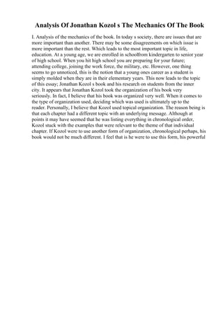 Analysis Of Jonathan Kozol s The Mechanics Of The Book
I. Analysis of the mechanics of the book. In today s society, there are issues that are
more important than another. There may be some disagreements on which issue is
more important than the rest. Which leads to the most important topic in life,
education. At a young age, we are enrolled in schoolfrom kindergarten to senior year
of high school. When you hit high school you are preparing for your future;
attending college, joining the work force, the military, etc. However, one thing
seems to go unnoticed, this is the notion that a young ones career as a student is
simply molded when they are in their elementary years. This now leads to the topic
of this essay; Jonathan Kozol s book and his research on students from the inner
city. It appears that Jonathan Kozol took the organization of his book very
seriously. In fact, I believe that his book was organized very well. When it comes to
the type of organization used, deciding which was used is ultimately up to the
reader. Personally, I believe that Kozol used topical organization. The reason being is
that each chapter had a different topic with an underlying message. Although at
points it may have seemed that he was listing everything in chronological order,
Kozol stuck with the examples that were relevant to the theme of that individual
chapter. If Kozol were to use another form of organization, chronological perhaps, his
book would not be much different. I feel that is he were to use this form, his powerful
 