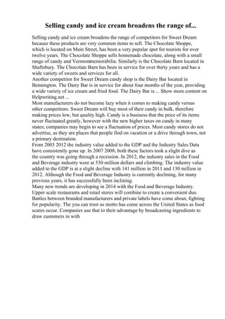 Selling candy and ice cream broadens the range of...
Selling candy and ice cream broadens the range of competitors for Sweet Dream
because these products are very common items to sell. The Chocolate Shoppe,
which is located on Main Street, has been a very popular spot for tourists for over
twelve years. The Chocolate Shoppe sells homemade chocolate, along with a small
range of candy and Vermontmemorabilia. Similarly is the Chocolate Barn located in
Shaftsbury. The Chocolate Barn has been in service for over thirty years and has a
wide variety of sweets and services for all.
Another competitor for Sweet Dream candy shop is the Dairy Bar located in
Bennington. The Dairy Bar is in service for about four months of the year, providing
a wide variety of ice cream and fried food. The Dairy Bar is ... Show more content on
Helpwriting.net ...
Most manufacturers do not become lazy when it comes to making candy versus
other competitors. Sweet Dream will buy most of their candy in bulk, therefore
making prices low, but quality high. Candy is a business that the price of its items
never fluctuated greatly, however with the new higher taxes on candy in many
states; companies may begin to see a fluctuation of prices. Most candy stores do not
advertise, as they are places that people find on vacation or a drive through town, not
a primary destination.
From 2003 2012 the industry value added to the GDP and the Industry Sales Data
have consistently gone up. In 2007 2008, both these factors took a slight dive as
the country was going through a recession. In 2012, the industry sales in the Food
and Beverage industry were at 530 million dollars and climbing. The industry value
added to the GDP is at a slight decline with 141 million in 2011 and 130 million in
2012. Although the Food and Beverage Industry is currently declining, for many
previous years, it has successfully been inclining.
Many new trends are developing in 2014 with the Food and Beverage Industry.
Upper scale restaurants and retail stores will combine to create a convenient duo.
Battles between branded manufacturers and private labels have come about, fighting
for popularity. The you can trust us motto has come across the United States as food
scares occur. Companies use that to their advantage by broadcasting ingredients to
draw customers in with
 