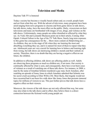 Television and Media
Daytime Talk TV is Immoral
Today s society has become a visually based culture and, as a result, people learn
and act from what they see. With the advent of television, many programs have been
aired ranging from news programs to sitcoms and from game shows to talk shows,
but talk shows, today, have the most effect on the public. Daily, viewersturn on their
televisions and many are bombarded with images of sex, drugs, and violence on the
talk shows. Unfortunately, many people are either disturbed or affected by what they
see. As Vicki Abt and Leonardo Mustazza point out in their article, Coming After
Oprah: Cultural Fallout in the Age of the TV Talk Show, Surely long term exposure
to this genre has consequences for the ... Show more content on Helpwriting.net ...
As children, they are in the stage of life when they are learning the most and
absorbing everything they see, and it is natural for most of them to repeat what they
see. Adolescent years are very crucial for learning how to behave and learning right
from wrong, but talk shows are destroying children s morals and their outlook on
society. Therefore, there is no doubt that they are having a negative effecton our
future, the children.
In addition to affecting children, talk shows are affecting adults as well. Adults
are observing these programs as much as children are, if not more. Our society is
continually affected by what is seen, and consequently, there have even been cases
of violence as a result of watching one of these talk shows. For instance, in 2000, a
man by the name of Jonathan Schmitz murdered a gay man, Scott Amedure, after
watching an episode of Jenny Jones in which Amedure admitted that Schmitz was
his secret crush according to Ellen Willis (34). Most likely, that tragedy would not
have occurred had it not been for a talk show like Jenny Jones that presents immoral
topics for millions of viewers to see. This just further proves that talk shows have a
negative effect on their viewers.
Moreover, the viewers of the talk shows are not only affected that way, but some
may also relate to the talk shows and in effect, they believe there is a direct
connection between the fictional world young people are
 
