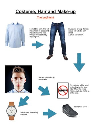Costume, Hair and Make-up
The boyfriend
Formal blue shirt. This will
make him look classy and
make it clear that he is
trying to impress her by
dressing well.
Blue jeans to keep the look
casual but with the shirt
smart.
A smart casual look.
Hair will be styled up
with spikes.
No make-up will be used
on the boyfriend’s face.
I didn't feel like it was
necessary to put make-up
on his face.
A watch will be worn by
the actor.
Plain black shoes
 