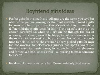  Perfect gifts for the boyfriend! All guys are the same, you say! But
what when you are looking for the most suitable romantic gifts
for men to charm your guy this Valentine’s Day or weighing
different birthday gift ideas for him? The best gifts are the ones
chosen carefully! So while you sift online through the sea of
unique gifts for men, we will be happy to help you narrow in on
the most suitable love gifts to buy this time. Not left with enough
time to help us define the criteria? Cherry picked gifts for men
for bookworms, for electronics junkies, for sports lovers, for
fitness freaks, for music lovers, for movie buffs, for style gurus
and for the laid back ones as well – all waiting to make someone
feel special.
 For More Information visit now http://www.boyfriendgiftsideas.com
 
