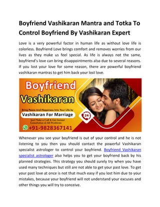 Boyfriend Vashikaran Mantra and Totka To
Control Boyfriend By Vashikaran Expert
Love is a very powerful factor in human life as without love life is
colorless. Boyfriend Love brings comfort and removes worries from our
lives as they make us feel special. As life is always not the same,
boyfriend’s love can bring disappointments also due to several reasons.
If you lost your love for some reason, there are powerful boyfriend
vashikaran mantras to get him back your lost love.
Whenever you see your boyfriend is out of your control and he is not
listening to you then you should contact the powerful Vashikaran
specialist astrologer to control your boyfriend. Boyfriend Vashikaran
specialist astrologer also helps you to get your boyfriend back by his
planned strategies. This strategy you should surely try when you have
used many techniques but still are not able to get your past love. To get
your past love at once is not that much easy if you lost him due to your
mistakes, because your boyfriend will not understand your excuses and
other things you will try to conceive.
 