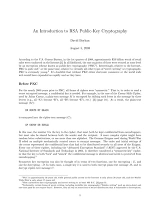 An Introduction to RSA Public-Key Cryptography
David Boyhan
August 5, 2008
According to the U.S. Census Bureau, in the 1st quarter of 2008, approximately $33 billion worth of retail
sales were conducted on the Internet.[1] In all likelihood, the vast majority of these were secured at some level
by an encryption scheme known as public-key cryptography (PKC). Interestingly, relative to the Internet,
PKC is quite old,
1 at the same time, relative to virtually all other types of secret writing or cryptography,
PKC is extremely young.
2 It's doubtful that without PKC either electronic commerce or the world wide
web would have expanded as rapidly and as they have.
Before PKC
For the nearly 2000 years prior to PKC, all forms of ciphers were symmetric. That is, in order to read a
secret encrypted message, a condential key is needed. For example, in the case of the Caesar Shift Cipher,
used by Julius Caesar, a plain-text message M is encrypted by shifting each letter in the message by three
letters (e.g., all As become Ds, all Bs become Es, etc.) [2] (page 10). As a result, the plain-text
message (M):
DM HURTS MY BRAIN
is encrypted into the cipher-text message (C):
GP KXUWV OB EUDLQ
In this case, the number 3 is the key to the cipher, that must both be kept condential from eavesdroppers,
but must also be shared between both the sender and the recipient. A more complex cipher might have
random letter substitutions, or use more than one alphabet. The German Enigma used during World War
II relied on multiple mechanically rotated rotors to encrypt messages. The order and initial settings of
the rotors represented the condential keys that had to be distributed securely to all users of the Enigma.
Every one of these ciphers, including the Advanced Encryption Standard (AES) approved by the U.S.
National Institute of Standards and Technology in 2001, is therefore considered a symmetric-key cipher,
in that the key to both lock and unlock the condential message is identical and needs to protected from
eavesdropping.
3
Symmetric key encryption can also be thought of in terms of two functions, one for encrypting - E, and
one for decrypting - D. In both cases, a single key k is used to both encrypt plain-text message M, and to
decrypt cipher-text message C.
1PKC is approximately 30 years old, while general public access to the Internet is only about 20 years old, and the World-
Wide-Web is only about 15 years old.
2Most authorities date cryptography and secret writing to at least 400 B.C. [2](page 9).
3Technically, certain forms of secret writing, including invisible ink, stenography (hidden writing such as micro-dots) and
one-time pads do not require keys. However, they all rely on some form of secure distribution that is vulnerable to interception.
1
 
