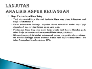  Biaya Variabel dan Biaya Tetap
◦ Total biaya modal kerja diperoleh dari total biaya tetap tahun 0 ditambah total
biaya variabel tahun 0.
◦ Untuk menentukan besarnya pinjaman dalam membayar modal kerja juga
digunakan 3 pola investasi dengan alasan yang sama.
◦ Peminjaman biaya tetap dan modal kerja kepada bank hanya dilakukan pada
tahun 0 saja, tujuannya untuk mengurangi biaya bunga yang tinggi.
◦ Dikarenakan proyek ini adalah usaha rumah makan yang pastinya harga dipasar
tak menentu sehingga penulis membuat asumsi pada biaya variabel tahun 1 s/d
tahun 5 mengalami kenaikan sebesar 10%.
 