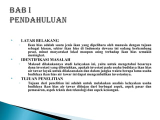  LATAR BELAKANG
◦ Ikan hias adalah suatu jenis ikan yang dipelihara oleh manusia dengan tujuan
sebagai hiasan, sektor ikan hias di Indonesia dewasa ini sedang berkembang
pesat, minat masyarakat lokal maupun asing terhadap ikan hias semakin
meningkat.
 IDENTIFIKASI MASALAH
◦ Maksud dilakukannya studi kelayakan ini, yaitu untuk mengetahui besarnya
dana investasi yang dibutuhkan, apakah investasi pada usaha budidaya ikan hias
air tawar layak untuk dilaksanakan dan dalam jangka waktu berapa lama usaha
budidaya ikan hias air tawar ini dapat mengembalikan investasinya.
 TUJUAN PENELITIAN
◦ Tujuan dari penelitian ini adalah untuk melakukan analisis kelayakan usaha
budidaya ikan hias air tawar ditinjau dari berbagai aspek, aspek pasar dan
pemasaran, aspek teknis dan teknologi dan aspek keuangan.
 
