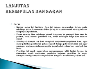  Saran
◦ Karena usaha ini budidaya ikan ini dengan mengunakan jaring, maka
sebaiknya petani ikan membersihkan jaring secara rutin untuk mencegah hama
dan penyakit pada ikan.
◦ Untuk menjual ikan sebaiknya petani langgsung ke pengepul ikan atau ke
pembeli, tidak melalui perantara lain, untuk mencegah harga ikan menjadi
murah
◦ Sebaiknya kelompok tani ikan mengikuti penyuluhan-penyuluhan ikan, agar
dapat pelatihan pembuatan pakan organik berupa pelet untuk ikan dan agar
mendapat pembinaan dalam mengelola usaha budidaya ikan hias yang baik dan
benar.
◦ Penelitian ini masih memerlukan penyempurnaan lebih lanjut, karena itu
disarankan untuk melakukan penelitian lanjutan, penelitian ini dapat
dilanjutkan dengan melakukan penelitian mengenai usaha budidaya ikan hias.
 