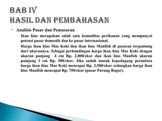  Analisis Pasar dan Pemasaran
◦ Ikan hias merupakan salah satu komoditas perikanan yang mempunyai
potensi pasar domestik dan ke pasar internasional.
◦ Harga ikan hias Mas Koki dan ikan hias Manfish di pasaran tergantung
dari ukurannya. Sebagai perbandingan harga ikan hias Mas Koki dengan
ukuran panjang 4 cm Rp. 2,000/ekor dan ikan hias Manfish ukuran
pamjang 3 cm Rp. 500/ekor. Jika sudah masuk kepedagang perantara
harga ikan hias Mas Koki mencapai Rp. 2,500/ekor sedangkan harga ikan
hias Manfish mencapai Rp. 750/ekor (pasar Parung Bogor).
 
