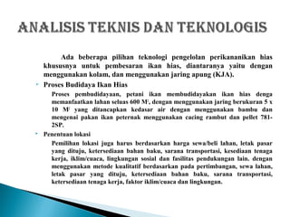 Ada beberapa pilihan teknologi pengelolan perikananikan hias
khususnya untuk pembesaran ikan hias, diantaranya yaitu dengan
menggunakan kolam, dan menggunakan jaring apung (KJA).
 Proses Budidaya Ikan Hias
Proses pembudidayaan, petani ikan membudidayakan ikan hias denga
memanfaatkan lahan seluas 600 M2
, dengan menggunakan jaring berukuran 5 x
10 M2
yang ditancapkan kedasar air dengan menggunakan bambu dan
mengenai pakan ikan peternak menggunakan cacing rambut dan pellet 781-
2SP.
 Penentuan lokasi
Pemilihan lokasi juga harus berdasarkan harga sewa/beli lahan, letak pasar
yang dituju, ketersediaan bahan baku, sarana transportasi, kesediaan tenaga
kerja, iklim/cuaca, lingkungan sosial dan fasilitas pendukungan lain. dengan
menggunakan metode kualitatif berdasarkan pada pertimbangan, sewa lahan,
letak pasar yang dituju, ketersediaan bahan baku, sarana transportasi,
ketersediaan tenaga kerja, faktor iklim/cuaca dan lingkungan.
 