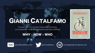 GIANNI CATALFAMO 
FOUNDER OF CC:CATALFAMO CONSULTANCY BOUTIQUE 
CO-CHAIRMAN OF THE WORLD COMMUNICATION FORUM (DAVOS) 
WHY - HOW - WHO 
gianni@catalfamo.com giannicatalfamo sonofgeektalk.wordpress.com 
 