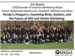 Jim Boykin

CEO/Founder of Internet Marketing Ninjas
Owner WebmasterWorld.com, Devshed, SEOChat and More.

Panda’s, Penguin’s, Humming Birds, Authors, and
the Future of SEO and Online Marketing.

IMNinjas.com/adtech
us: nyc pw: ninja

@jimboykin

 