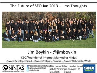 The Future of SEO Jan 2013 – Jims Thoughts




                 Jim Boykin - @jimboykin
           CEO/Founder of Internet Marketing Ninjas
Owner Developer Shed – Owner Cre8asiteForums – Owner WebmasterWorld
                                    This presentation can be found
                FACEBOOK.COM/IMNINJAS
                @NINJASMARKETING
                @JIMBOYKIN
                                    at http://imninjas.com/jan13/
                                   u: search    p: ninja
 