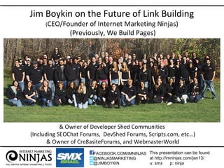 Jim Boykin on the Future of Link Building
     (CEO/Founder    of Internet Marketing Ninjas)
              (Previously, We Build Pages)




            & Owner of Developer Shed Communities
(Including SEOChat Forums, DevShed Forums, Scripts.com, etc…)
       & Owner of Cre8asiteForums, and WebmasterWorld
                       FACEBOOK.COM/IMNINJAS This presentation can be found
                       @NINJASMARKETING      at http://imninjas.com/jan13/
                       @JIMBOYKIN            u: smx      p: ninja
 
