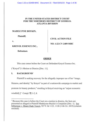 IN THE UNITED STATES DISTRICT COURT
FOR THE NORTHERN DISTRICT OF GEORGIA
ATLANTA DIVISION
MADELYNNE BOYKIN,
Plaintiff,
CIVIL ACTION FILE
V.
NO. 1:22-CV-2489-MHC
KREYOL ESSENCE INC.,
Defendant.
ORDER
This case comes before the Court on Defendant Kreyol Essence Inc.
("KreyoP'ys Motion to Dismiss [Doc. 11].
I. BACKGROUND1
Plaintiff is seeking recovery for the allegedly improper use of her "image,
likeness, and identity" by Kreyol "as part of a nationwide campaign to market and
promote its beauty products," resulting in Kreyol receiving an "unjust economic
windfaU[.r Compl. ^ 1-2, 8.
Because this case is before the Court on a motion to dismiss, the facts are
presented as alleged in Plaintiff Madelynne Boykin's Complaint [Doc. 1]. See
Silberman v. Miami Dade Transit, 927 F.3d 1123, 1 128 (11th Cir. 2019) (citation
omitted).
Case 1:22-cv-02489-MHC Document 15 Filed 03/01/23 Page 1 of 36
 