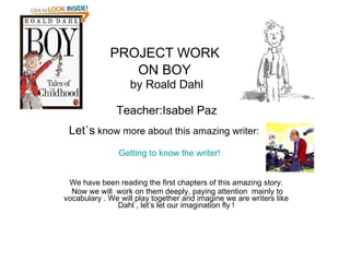 PROJECT WORK  ON BOY   by Roald Dahl Teacher:Isabel Paz Let`s  know more about this amazing writer:     Getting to know the writer! We have been reading the first chapters of this amazing story. Now we will  work on them deeply, paying attention  mainly to vocabulary . We will play together and imagine we are writers like Dahl , let’s let our imagination fly ! 