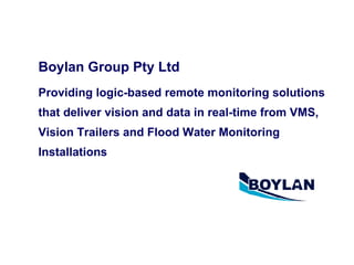 Boylan Group Pty Ltd   Providing logic-based remote monitoring solutions that deliver vision and data in real-time from VMS, Vision Trailers and Flood Water Monitoring Installations       