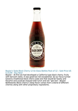 Boylan’s Soda Black Cherry 12 Oz Glass Bottles Pack of 12 – Sale Price US
$ 23.99 – Buy Now!
Boylan – At ﬁrst we had developed a California type black cherry; fruity
with berryish notes. It was good but not exceptional. So our focus turned
toward a traditional black cherry soda one that would be hearty and
ﬂavorful and could be enjoyed with lunch and not “get lost”. Boylan
Bottleworks Black Cherry’s deep ﬂavor comes from a blend of diﬀerent
cherries along with other proprietary ingredients.
 