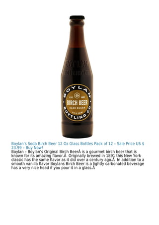 Boylan’s Soda Birch Beer 12 Oz Glass Bottles Pack of 12 – Sale Price US $
23.99 – Buy Now!
Boylan – Boylan’s Original Birch BeerÂ is a gourmet birch beer that is
known for its amazing ﬂavor.Â Originally brewed in 1891 this New York
classic has the same ﬂavor as it did over a century ago.Â In addition to a
smooth vanilla ﬂavor Boylans Birch Beer is a lightly carbonated beverage
has a very nice head if you pour it in a glass.Â
 