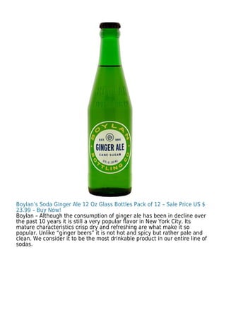 Boylan’s Soda Ginger Ale 12 Oz Glass Bottles Pack of 12 – Sale Price US $
23.99 – Buy Now!
Boylan – Although the consumption of ginger ale has been in decline over
the past 10 years it is still a very popular ﬂavor in New York City. Its
mature characteristics crisp dry and refreshing are what make it so
popular. Unlike “ginger beers” it is not hot and spicy but rather pale and
clean. We consider it to be the most drinkable product in our entire line of
sodas.
 