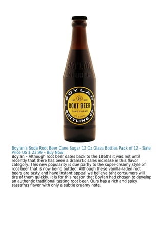 Boylan’s Soda Root Beer Cane Sugar 12 Oz Glass Bottles Pack of 12 – Sale
Price US $ 23.99 – Buy Now!
Boylan – Although root beer dates back to the 1860’s it was not until
recently that there has been a dramatic sales increase in this ﬂavor
category. This new popularity is due partly to the super-creamy style of
root beer that is now being bottled. Although these vanilla-laden root
beers are tasty and have instant appeal we believe taht consumers will
tire of them quickly. It is for this reason that Boylan had chosen to develop
an authentic traditional tasting root beer. Ours has a rich and spicy
sassafras ﬂavor with only a subtle creamy note.
 