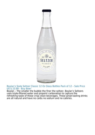 Boylan’s Soda Seltzer Classic 12 Oz Glass Bottles Pack of 12 – Sale Price
US $ 23.99 – Buy Now!
Boylan – The smaller the bubble the ﬁner the seltzer. Boylan’s Seltzers
uses triple-ﬁltered water and pinpoint carbonation to capture the
refreshing taste of these crisp clean beverages. These great-tasting drinks
are all natural and have no carbs no sodium and no calories.
 