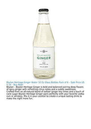Boylan Heritage Ginger Water 10 Oz Glass Bottles Pack of 6 – Sale Price US
$ 14 – Buy Now!
Boylan – Boylan Heritage Ginger is bold and balanced pairing deep ﬂavors
of spicy ginger with refreshing citrus notes and a subtle sweetness.
Crafted from an all-natural blend of seltzer ginger key limes and a touch of
cane sugar Boylan Heritage Ginger pairs perfectly with your favorite vodka
rum or whiskey. Mix it in your cocktail to create a unique tasting drink to
make the night more fun.
 