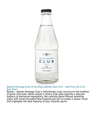 Boylan Heritage Club 10 Oz Glass Bottles Pack of 6 – Sale Price US $ 14 –
Buy Now!
Boylan – Boylan Heritage Club is refreshingly crisp carrying on the tradition
of great club soda. While simple in theory club soda requires a delicate
balance of elemental ingredients. We carefully blend ﬁltered sparkling
water with hand-harvested New England sea salt to create a classic mixer
that highlights the best features of your favorite spirits.
 