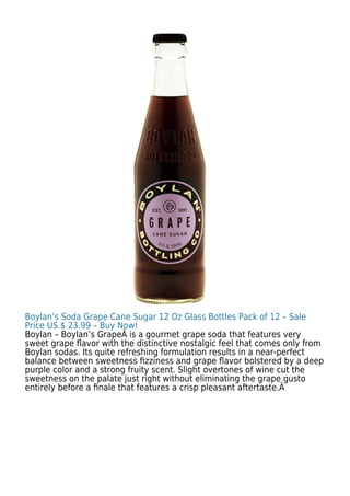 Boylan’s Soda Grape Cane Sugar 12 Oz Glass Bottles Pack of 12 – Sale
Price US $ 23.99 – Buy Now!
Boylan – Boylan’s GrapeÂ is a gourmet grape soda that features very
sweet grape ﬂavor with the distinctive nostalgic feel that comes only from
Boylan sodas. Its quite refreshing formulation results in a near-perfect
balance between sweetness ﬁzziness and grape ﬂavor bolstered by a deep
purple color and a strong fruity scent. Slight overtones of wine cut the
sweetness on the palate just right without eliminating the grape gusto
entirely before a ﬁnale that features a crisp pleasant aftertaste.Â
 