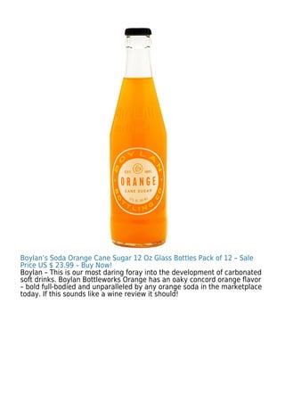 Boylan’s Soda Orange Cane Sugar 12 Oz Glass Bottles Pack of 12 – Sale
Price US $ 23.99 – Buy Now!
Boylan – This is our most daring foray into the development of carbonated
soft drinks. Boylan Bottleworks Orange has an oaky concord orange ﬂavor
– bold full-bodied and unparalleled by any orange soda in the marketplace
today. If this sounds like a wine review it should!
 